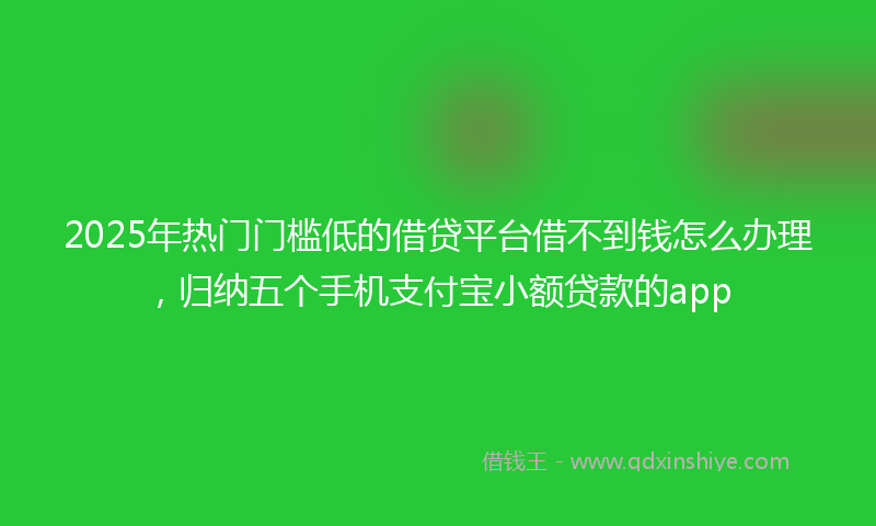 2025年热门门槛低的借贷平台借不到钱怎么办理，归纳五个手机支付宝小额贷款的app