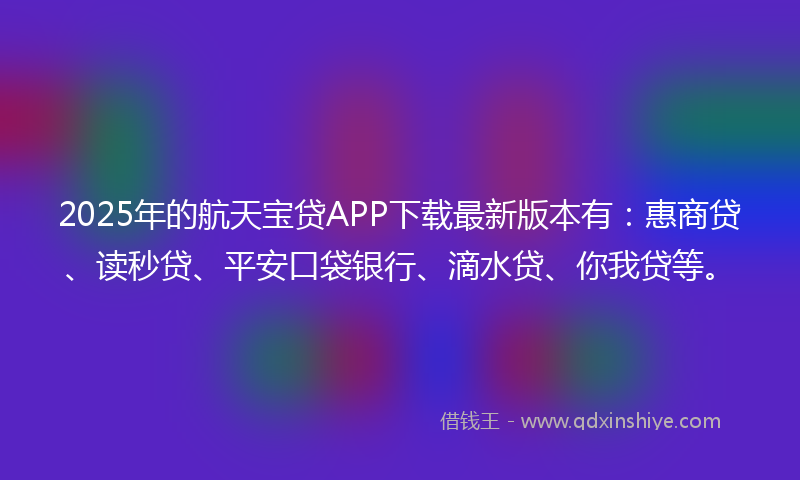 2025年的航天宝贷APP下载最新版本有：惠商贷、读秒贷、平安口袋银行、滴水贷、你我贷等。