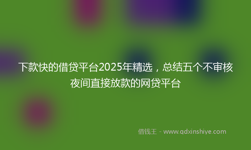 下款快的借贷平台2025年精选，总结五个不审核夜间直接放款的网贷平台