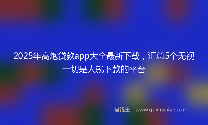 2025年高炮贷款app大全最新下载，汇总5个无视一切是人就下款的平台
