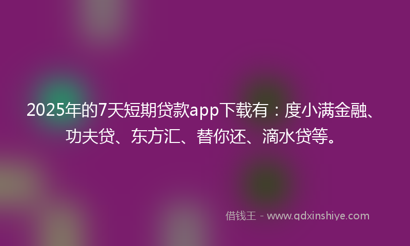 2025年的7天短期贷款app下载有：度小满金融、功夫贷、东方汇、替你还、滴水贷等。