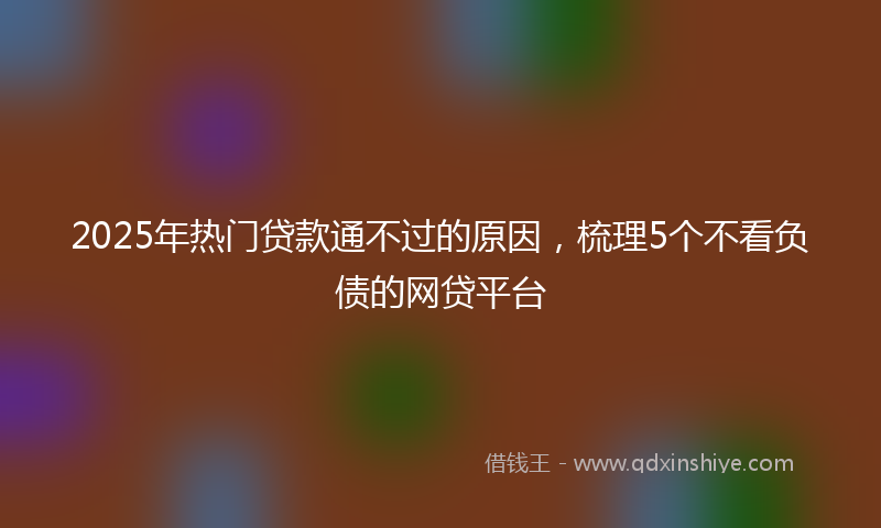 2025年热门贷款通不过的原因，梳理5个不看负债的网贷平台