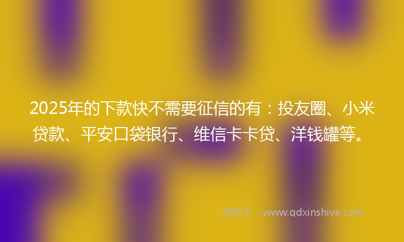2025年的下款快不需要征信的有：投友圈、小米贷款、平安口袋银行、维信卡卡贷、洋钱罐等。