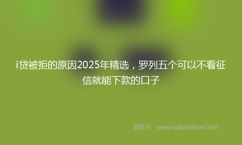 i贷被拒的原因2025年精选，罗列五个可以不看征信就能下款的口子