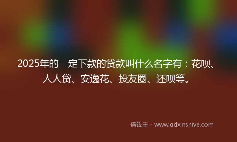 2025年的一定下款的贷款叫什么名字有：花呗、人人贷、安逸花、投友圈、还呗等。