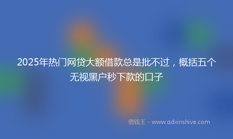 2025年热门网贷大额借款总是批不过，概括五个无视黑户秒下款的口子
