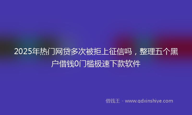 2025年热门网贷多次被拒上征信吗，整理五个黑户借钱0门槛极速下款软件