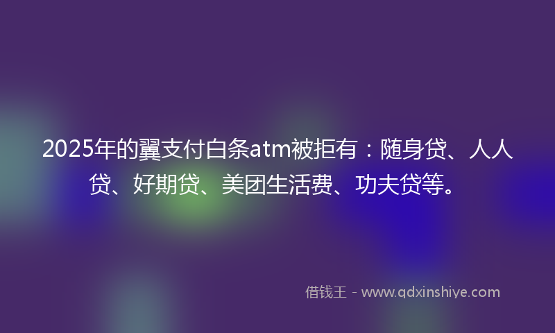 2025年的翼支付白条atm被拒有:随身贷、人人贷、好期贷、美团生活费、功夫贷等。
