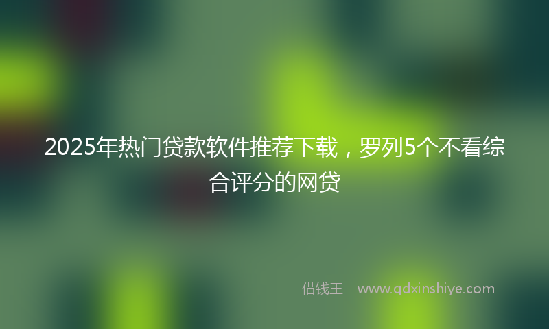 2025年热门贷款软件推荐下载，罗列5个不看综合评分的网贷