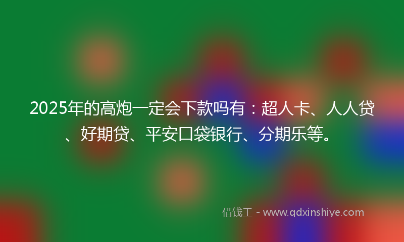 2025年的高炮一定会下款吗有：超人卡、人人贷、好期贷、平安口袋银行、分期乐等。