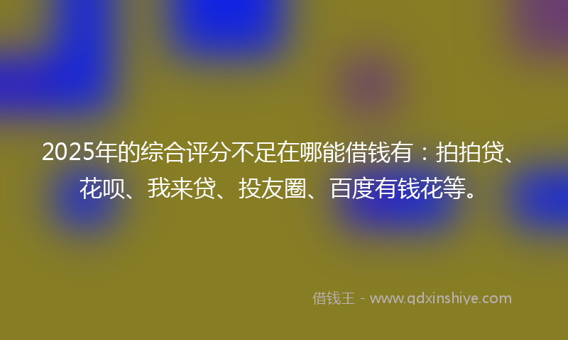 2025年的综合评分不足在哪能借钱有：拍拍贷、花呗、我来贷、投友圈、百度有钱花等。