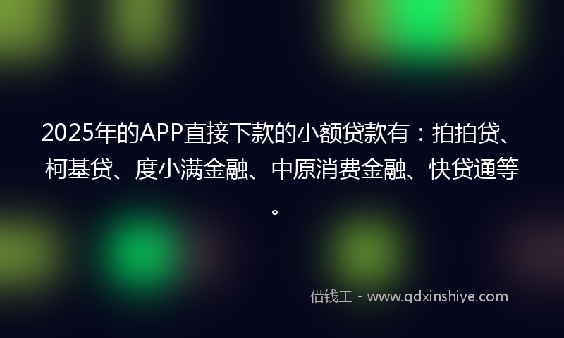 2025年的APP直接下款的小额贷款有：拍拍贷、柯基贷、度小满金融、中原消费金融、快贷通等。