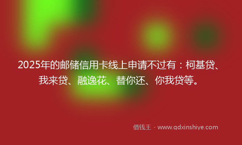 2025年的邮储信用卡线上申请不过有：柯基贷、我来贷、融逸花、替你还、你我贷等。