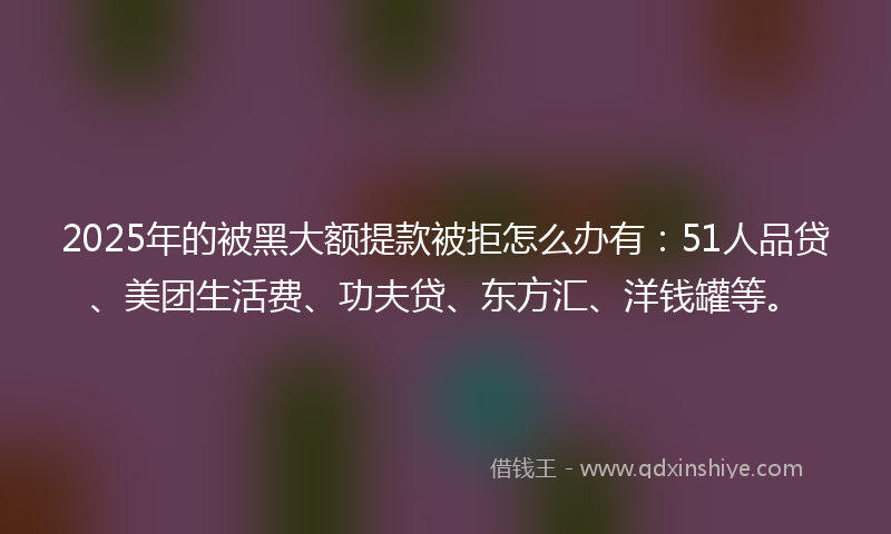 2025年的被黑大额提款被拒怎么办有:51人品贷、美团生活费、功夫贷、东方汇、洋钱罐等。