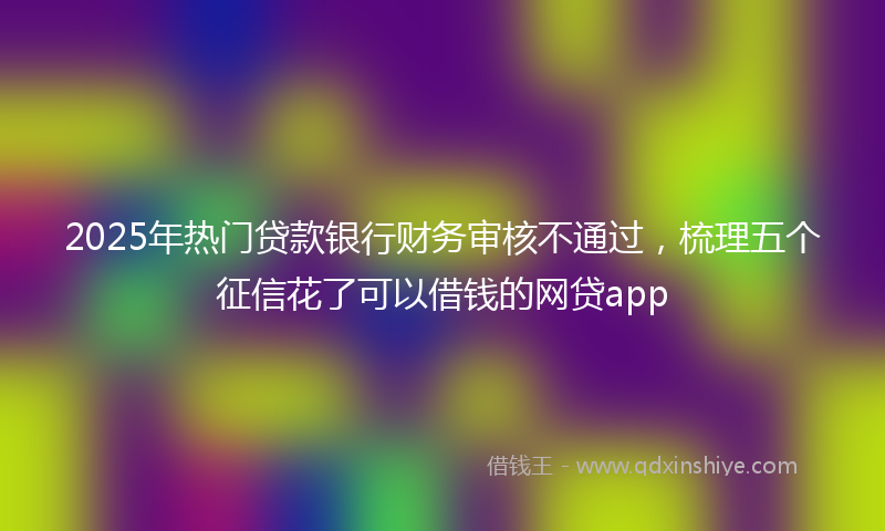 2025年热门贷款银行财务审核不通过，梳理五个征信花了可以借钱的网贷app