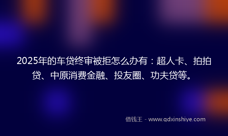 2025年的车贷终审被拒怎么办有：超人卡、拍拍贷、中原消费金融、投友圈、功夫贷等。