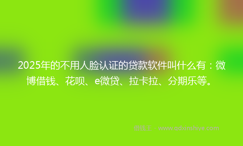 2025年的不用人脸认证的贷款软件叫什么有：微博借钱、花呗、e微贷、拉卡拉、分期乐等。
