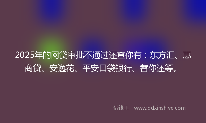 2025年的网贷审批不通过还查你有：东方汇、惠商贷、安逸花、平安口袋银行、替你还等。