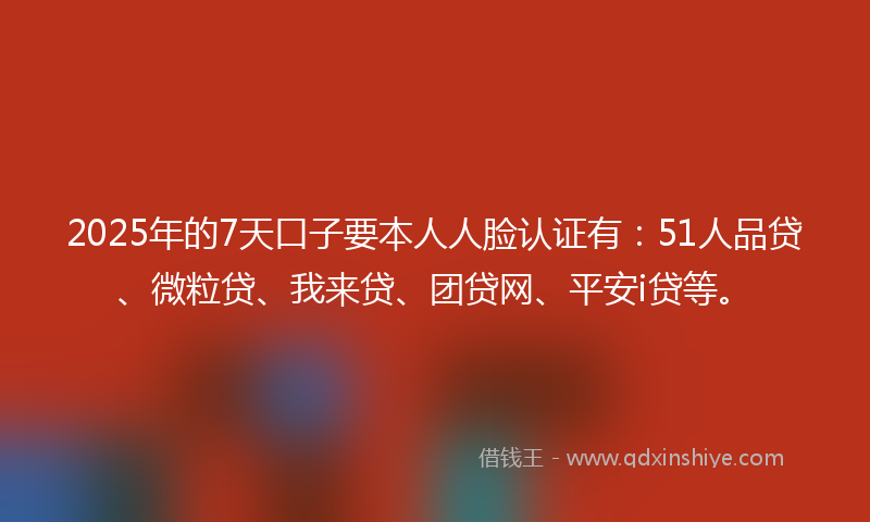 2025年的7天口子要本人人脸认证有：51人品贷、微粒贷、我来贷、团贷网、平安i贷等。