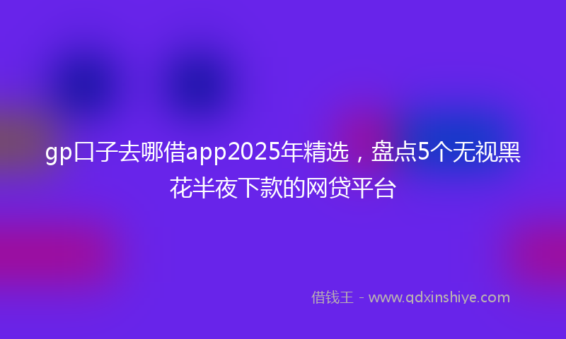 gp口子去哪借app2025年精选，盘点5个无视黑花半夜下款的网贷平台