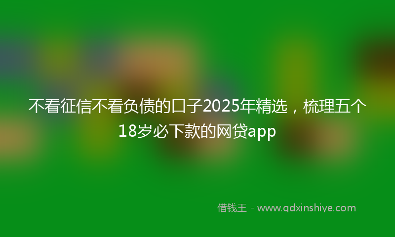 不看征信不看负债的口子2025年精选,梳理五个18岁必下款的网贷app