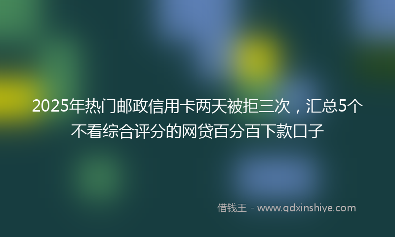 2025年热门邮政信用卡两天被拒三次,汇总5个不看综合评分的网贷百分百下款口子