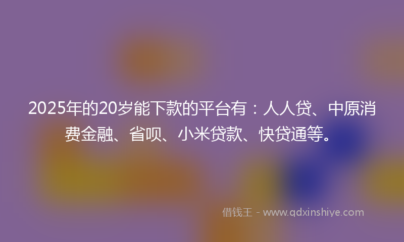 2025年的20岁能下款的平台有：人人贷、中原消费金融、省呗、小米贷款、快贷通等。