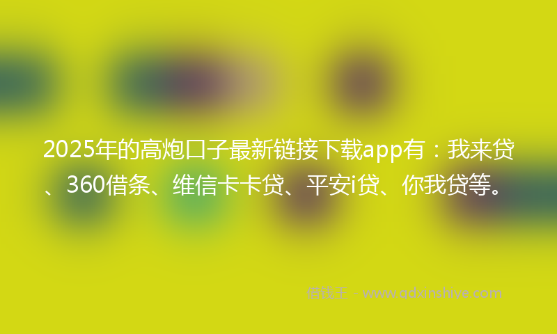 2025年的高炮口子最新链接下载app有：我来贷、360借条、维信卡卡贷、平安i贷、你我贷等。