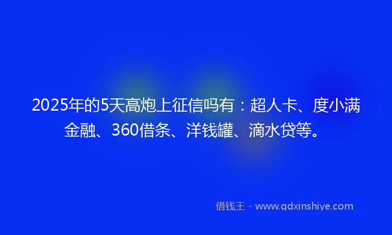 2025年的5天高炮上征信吗有:超人卡、度小满金融、360借条、洋钱罐、滴水贷等。