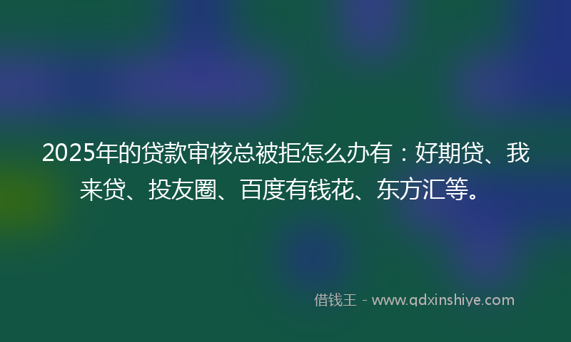 2025年的贷款审核总被拒怎么办有：好期贷、我来贷、投友圈、百度有钱花、东方汇等。