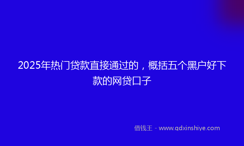 2025年热门贷款直接通过的，概括五个黑户好下款的网贷口子