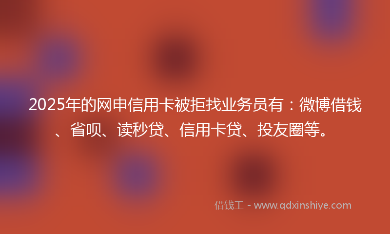 2025年的网申信用卡被拒找业务员有：微博借钱、省呗、读秒贷、信用卡贷、投友圈等。