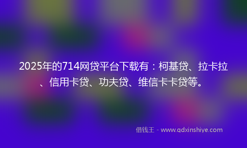2025年的714网贷平台下载有：柯基贷、拉卡拉、信用卡贷、功夫贷、维信卡卡贷等。