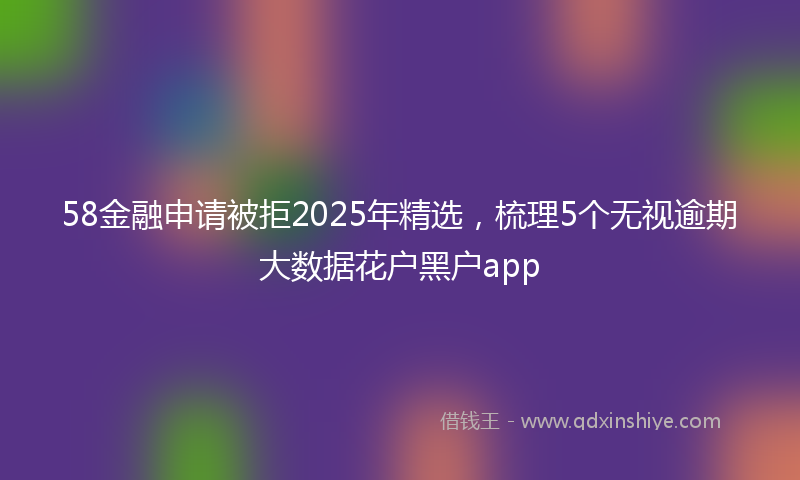 58金融申请被拒2025年精选，梳理5个无视逾期大数据花户黑户app