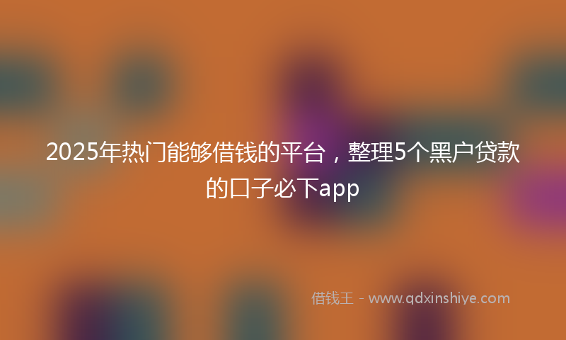 2025年热门能够借钱的平台，整理5个黑户贷款的口子必下app