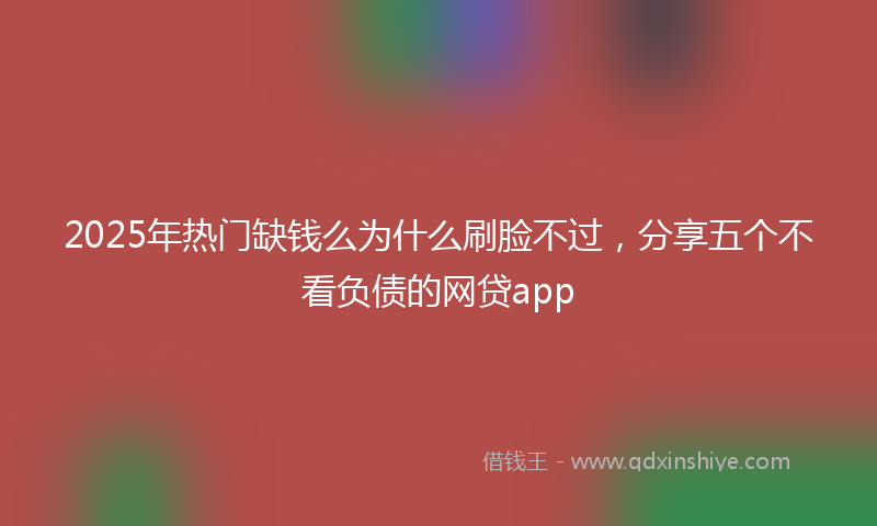 2025年热门缺钱么为什么刷脸不过，分享五个不看负债的网贷app