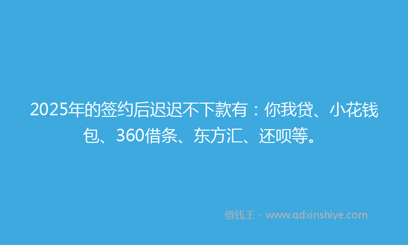 2025年的签约后迟迟不下款有：你我贷、小花钱包、360借条、东方汇、还呗等。