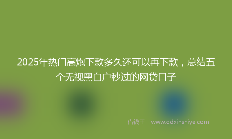 2025年热门高炮下款多久还可以再下款，总结五个无视黑白户秒过的网贷口子