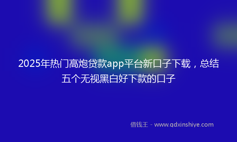 2025年热门高炮贷款app平台新口子下载,总结五个无视黑白好下款的口子