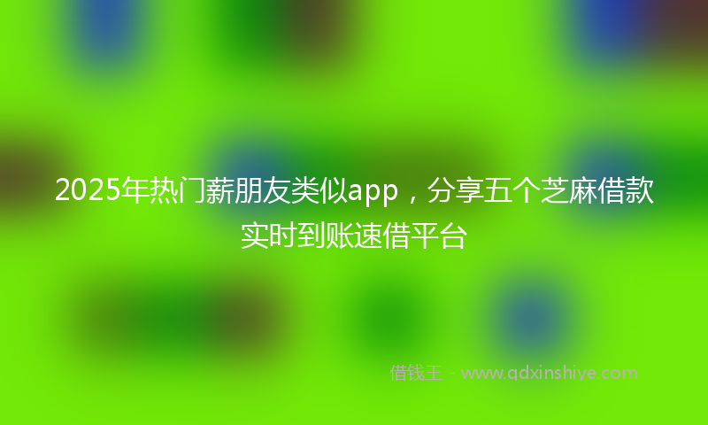 2025年热门薪朋友类似app，分享五个芝麻借款实时到账速借平台