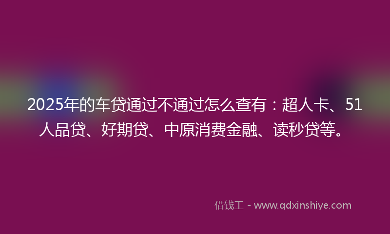 2025年的车贷通过不通过怎么查有：超人卡、51人品贷、好期贷、中原消费金融、读秒贷等。