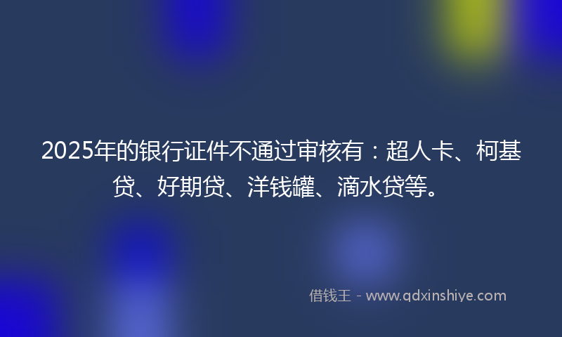 2025年的银行证件不通过审核有：超人卡、柯基贷、好期贷、洋钱罐、滴水贷等。