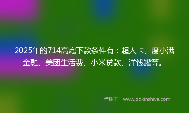 2025年的714高炮下款条件有：超人卡、度小满金融、美团生活费、小米贷款、洋钱罐等。