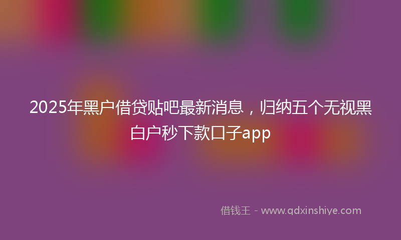 2025年黑户借贷贴吧最新消息，归纳五个无视黑白户秒下款口子app