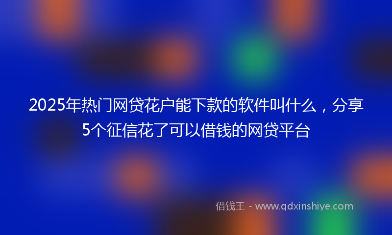 2025年热门网贷花户能下款的软件叫什么，分享5个征信花了可以借钱的网贷平台