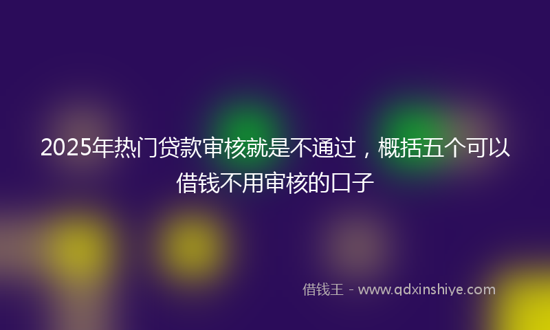 2025年热门贷款审核就是不通过，概括五个可以借钱不用审核的口子
