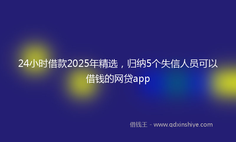 24小时借款2025年精选，归纳5个失信人员可以借钱的网贷app