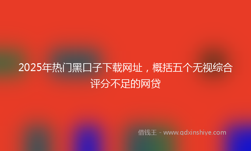 2025年热门黑口子下载网址，概括五个无视综合评分不足的网贷