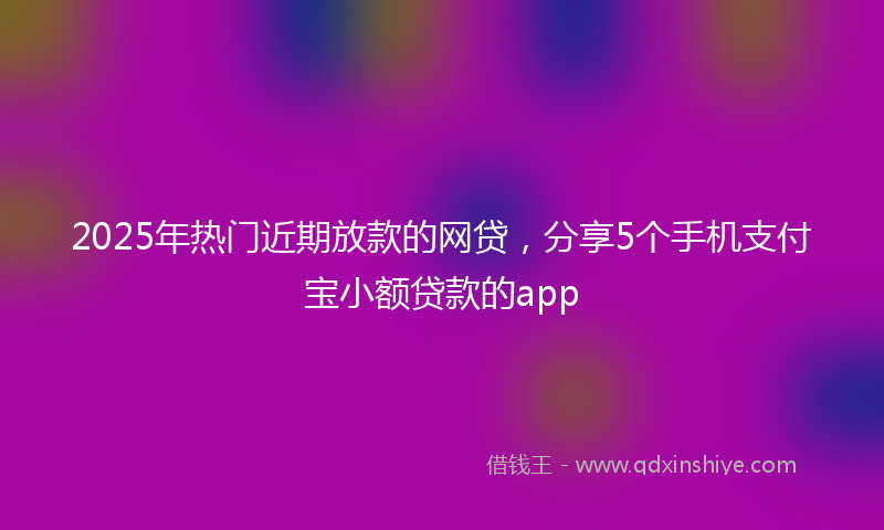2025年热门近期放款的网贷，分享5个手机支付宝小额贷款的app