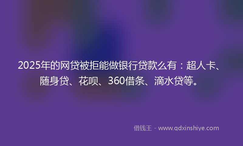 2025年的网贷被拒能做银行贷款么有：超人卡、随身贷、花呗、360借条、滴水贷等。